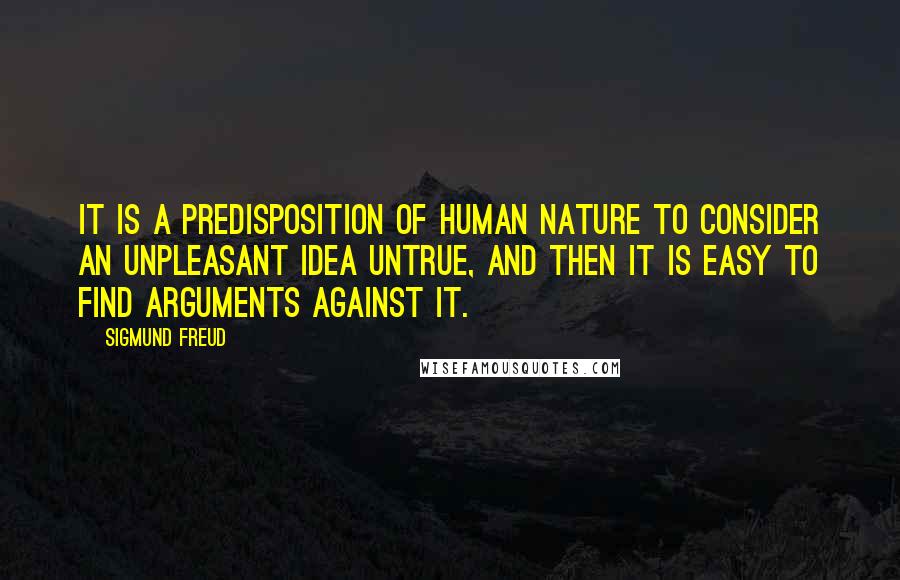 Sigmund Freud Quotes: It is a predisposition of human nature to consider an unpleasant idea untrue, and then it is easy to find arguments against it.