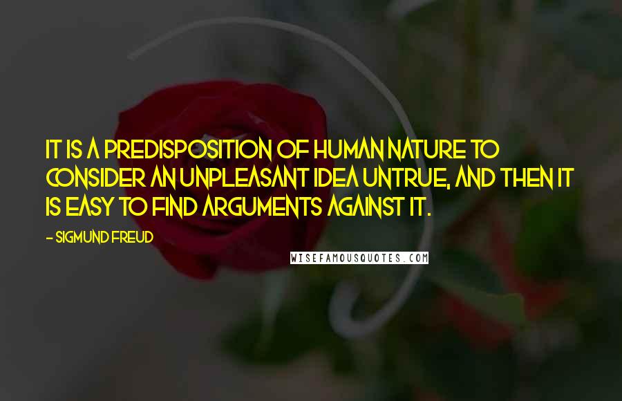 Sigmund Freud Quotes: It is a predisposition of human nature to consider an unpleasant idea untrue, and then it is easy to find arguments against it.