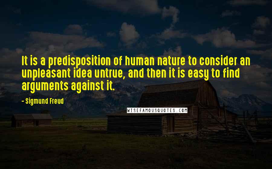 Sigmund Freud Quotes: It is a predisposition of human nature to consider an unpleasant idea untrue, and then it is easy to find arguments against it.