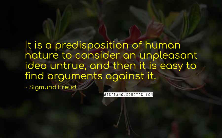 Sigmund Freud Quotes: It is a predisposition of human nature to consider an unpleasant idea untrue, and then it is easy to find arguments against it.