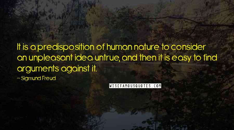 Sigmund Freud Quotes: It is a predisposition of human nature to consider an unpleasant idea untrue, and then it is easy to find arguments against it.