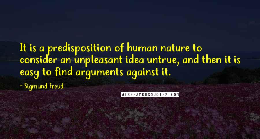 Sigmund Freud Quotes: It is a predisposition of human nature to consider an unpleasant idea untrue, and then it is easy to find arguments against it.