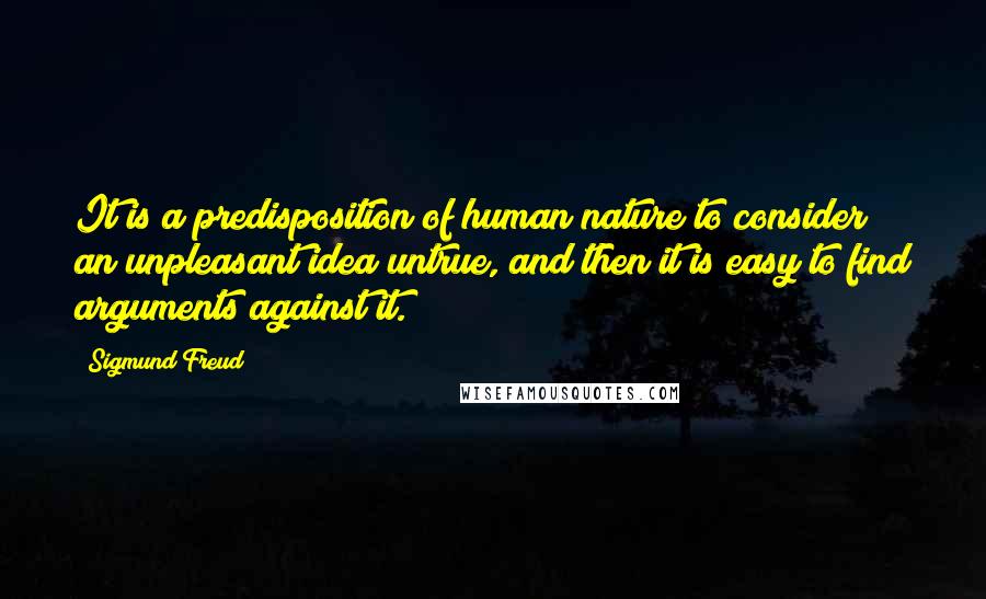 Sigmund Freud Quotes: It is a predisposition of human nature to consider an unpleasant idea untrue, and then it is easy to find arguments against it.