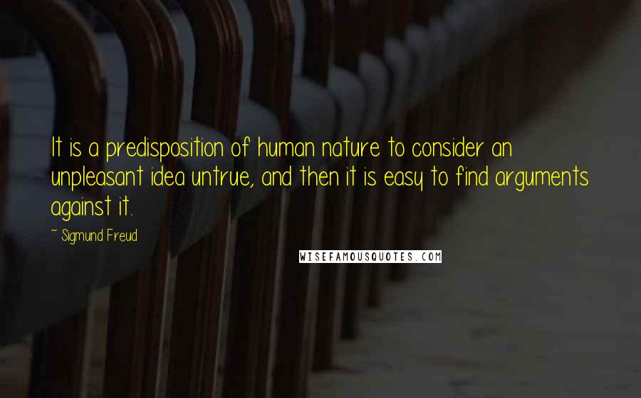 Sigmund Freud Quotes: It is a predisposition of human nature to consider an unpleasant idea untrue, and then it is easy to find arguments against it.