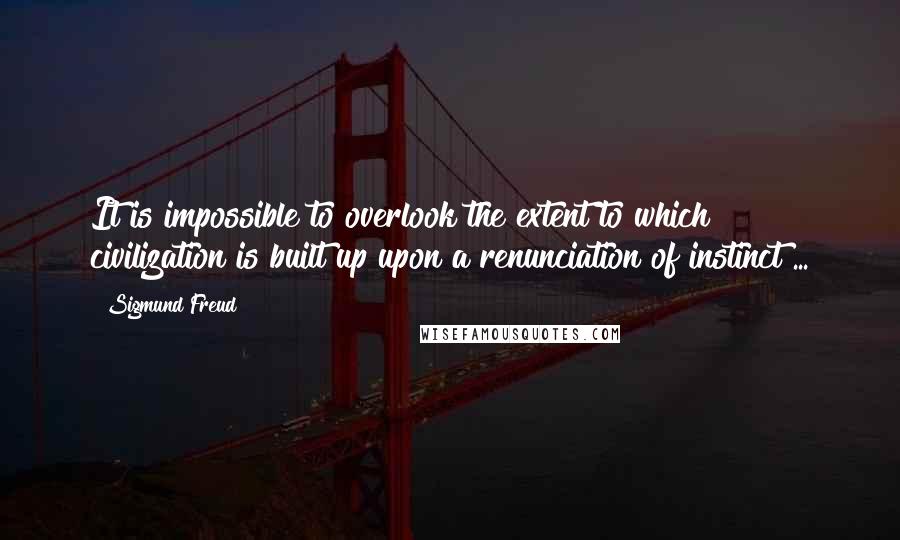 Sigmund Freud Quotes: It is impossible to overlook the extent to which civilization is built up upon a renunciation of instinct ...