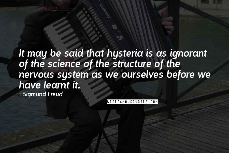 Sigmund Freud Quotes: It may be said that hysteria is as ignorant of the science of the structure of the nervous system as we ourselves before we have learnt it.