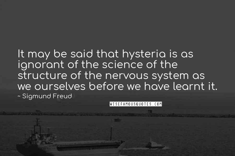 Sigmund Freud Quotes: It may be said that hysteria is as ignorant of the science of the structure of the nervous system as we ourselves before we have learnt it.