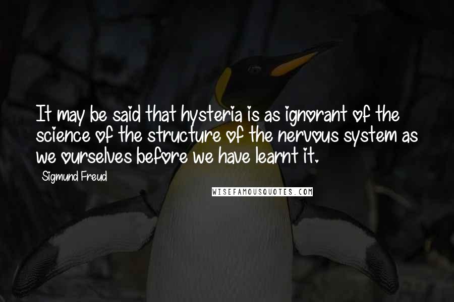 Sigmund Freud Quotes: It may be said that hysteria is as ignorant of the science of the structure of the nervous system as we ourselves before we have learnt it.