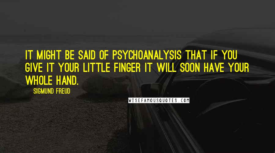 Sigmund Freud Quotes: It might be said of psychoanalysis that if you give it your little finger it will soon have your whole hand.