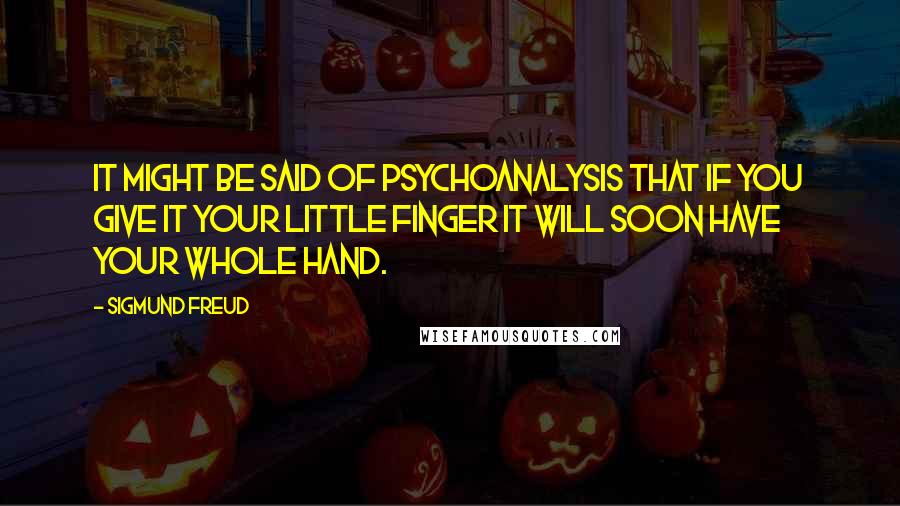 Sigmund Freud Quotes: It might be said of psychoanalysis that if you give it your little finger it will soon have your whole hand.