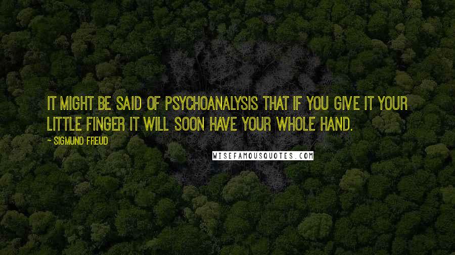 Sigmund Freud Quotes: It might be said of psychoanalysis that if you give it your little finger it will soon have your whole hand.