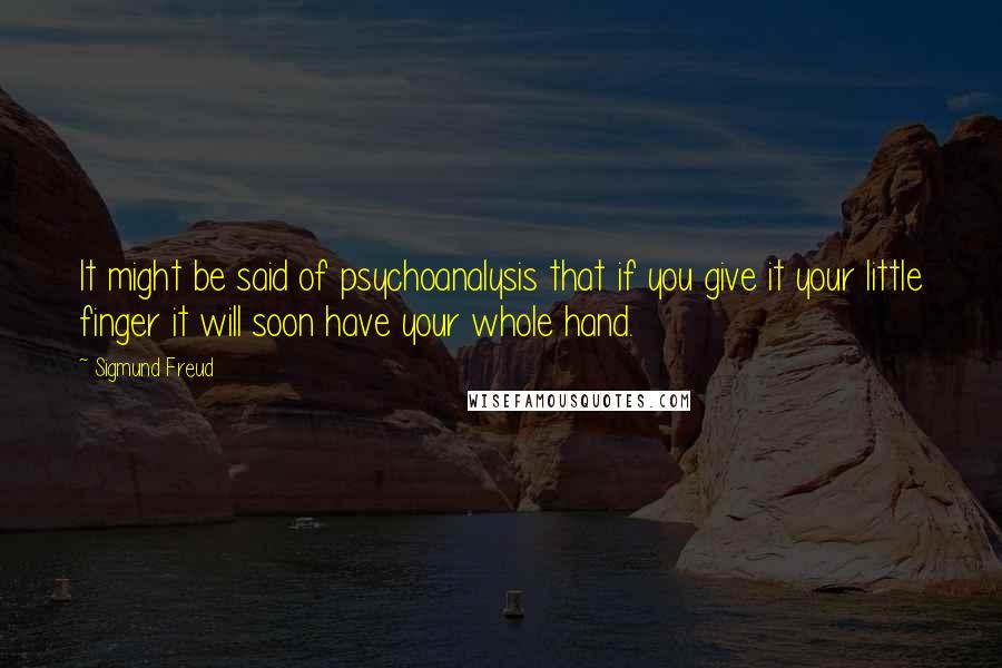 Sigmund Freud Quotes: It might be said of psychoanalysis that if you give it your little finger it will soon have your whole hand.