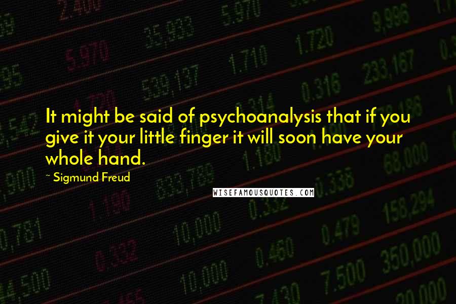 Sigmund Freud Quotes: It might be said of psychoanalysis that if you give it your little finger it will soon have your whole hand.