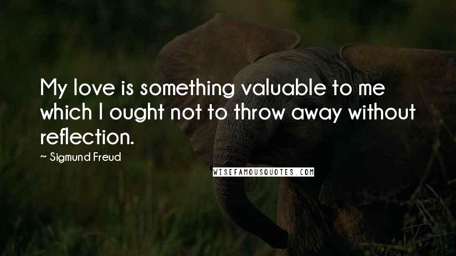 Sigmund Freud Quotes: My love is something valuable to me which I ought not to throw away without reflection.