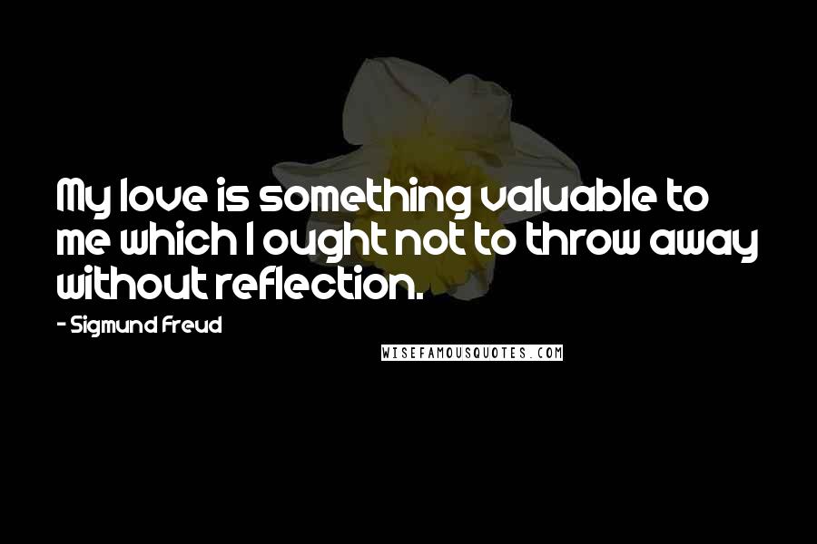 Sigmund Freud Quotes: My love is something valuable to me which I ought not to throw away without reflection.
