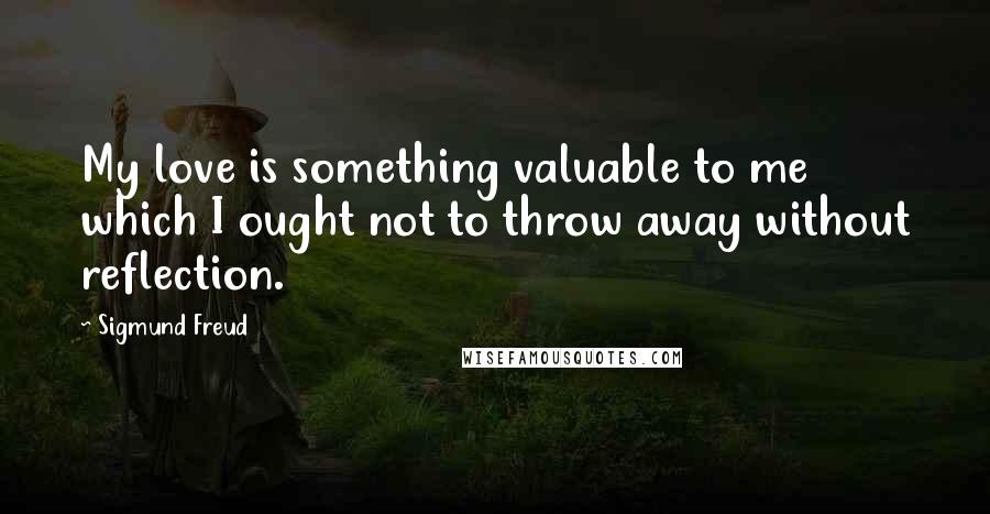 Sigmund Freud Quotes: My love is something valuable to me which I ought not to throw away without reflection.