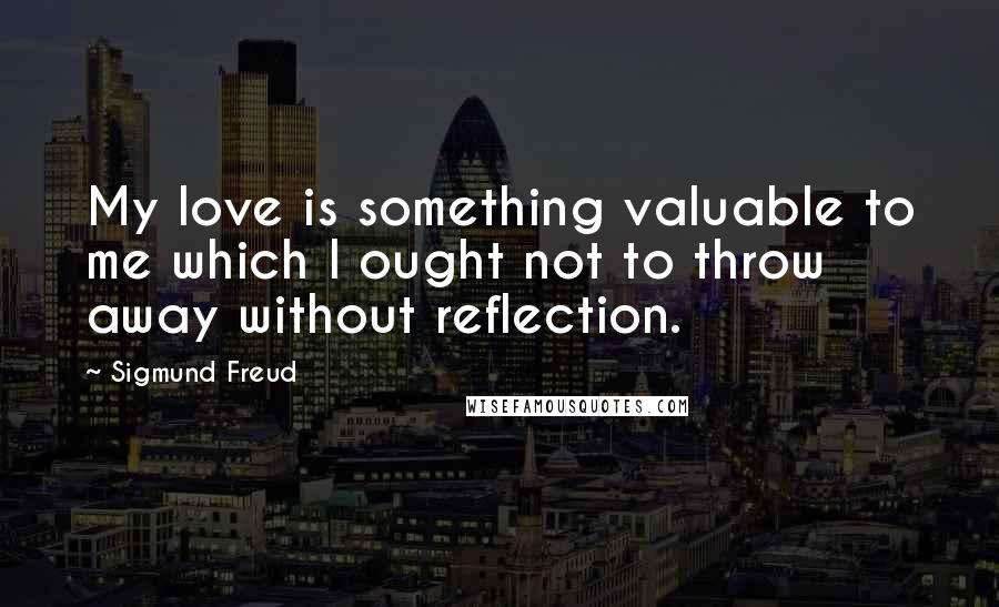 Sigmund Freud Quotes: My love is something valuable to me which I ought not to throw away without reflection.