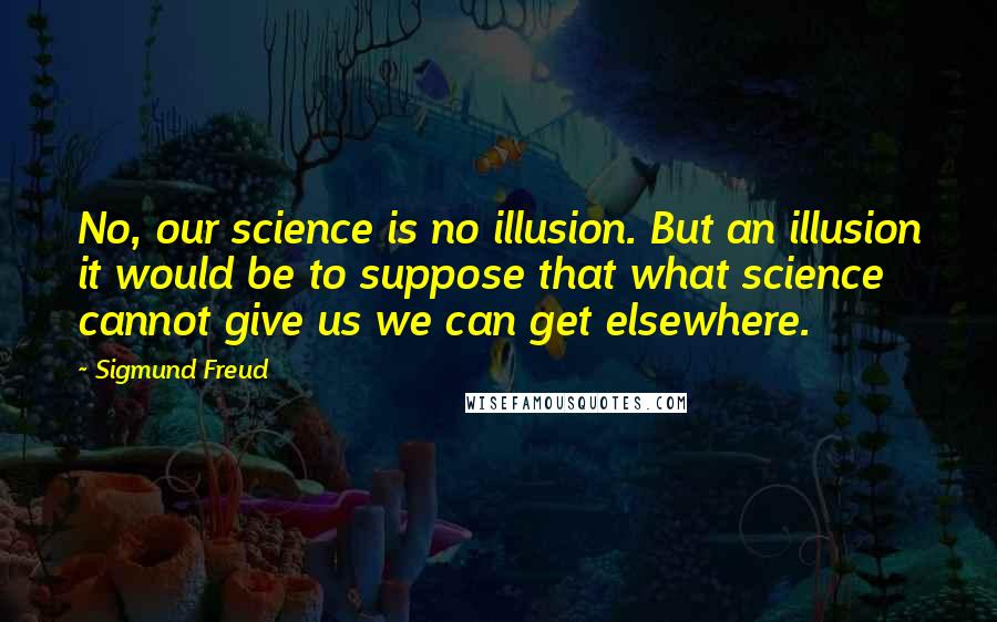 Sigmund Freud Quotes: No, our science is no illusion. But an illusion it would be to suppose that what science cannot give us we can get elsewhere.