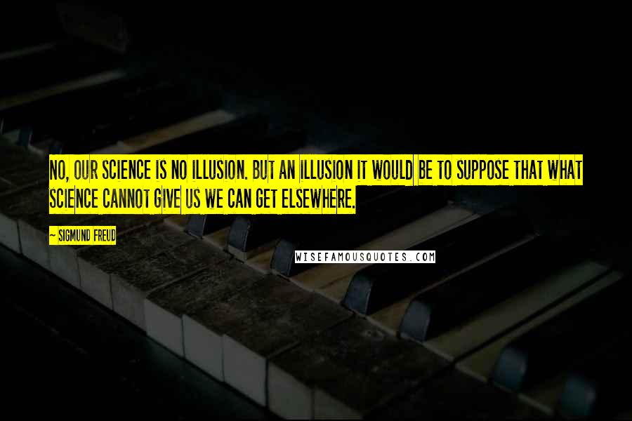 Sigmund Freud Quotes: No, our science is no illusion. But an illusion it would be to suppose that what science cannot give us we can get elsewhere.