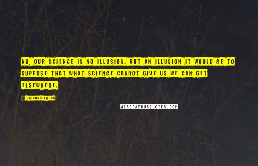 Sigmund Freud Quotes: No, our science is no illusion. But an illusion it would be to suppose that what science cannot give us we can get elsewhere.