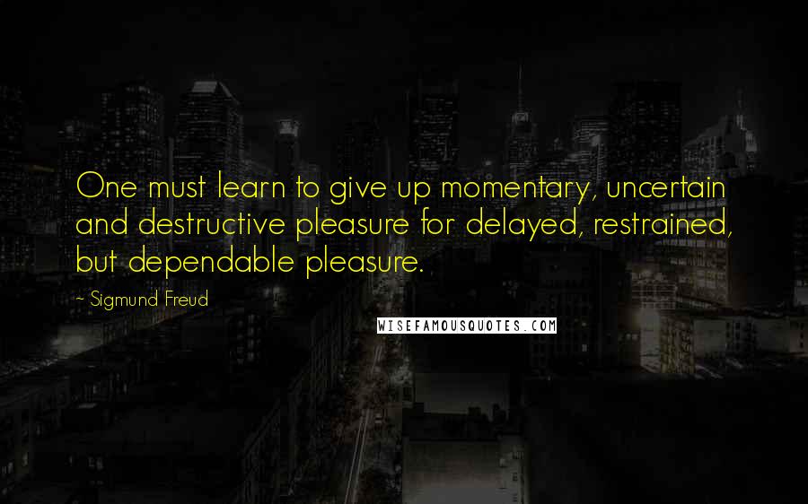 Sigmund Freud Quotes: One must learn to give up momentary, uncertain and destructive pleasure for delayed, restrained, but dependable pleasure.