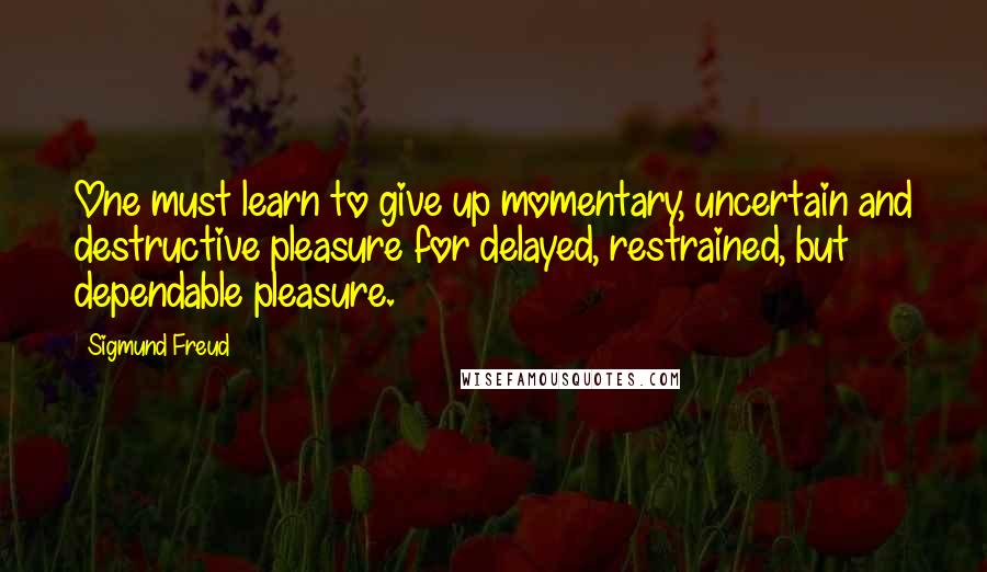 Sigmund Freud Quotes: One must learn to give up momentary, uncertain and destructive pleasure for delayed, restrained, but dependable pleasure.