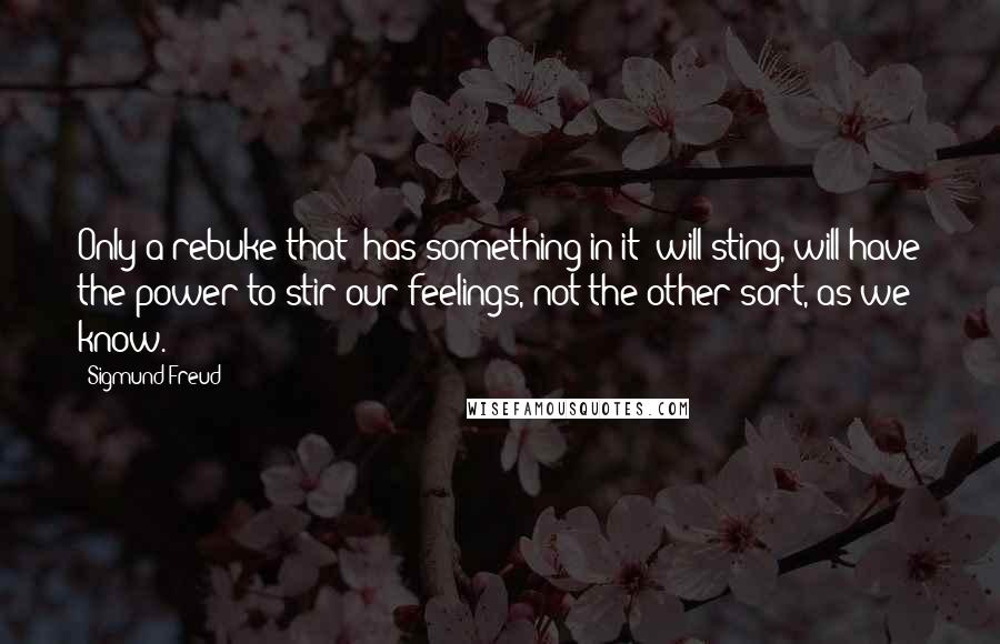 Sigmund Freud Quotes: Only a rebuke that 'has something in it' will sting, will have the power to stir our feelings, not the other sort, as we know.