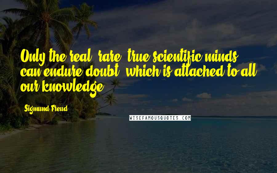 Sigmund Freud Quotes: Only the real, rare, true scientific minds can endure doubt, which is attached to all our knowledge.