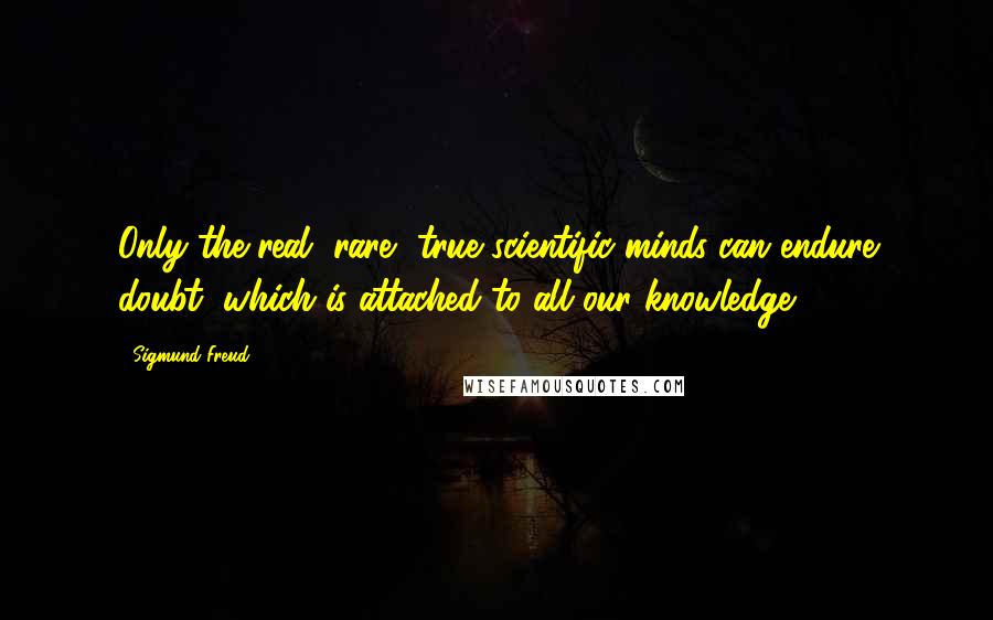 Sigmund Freud Quotes: Only the real, rare, true scientific minds can endure doubt, which is attached to all our knowledge.