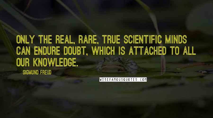 Sigmund Freud Quotes: Only the real, rare, true scientific minds can endure doubt, which is attached to all our knowledge.