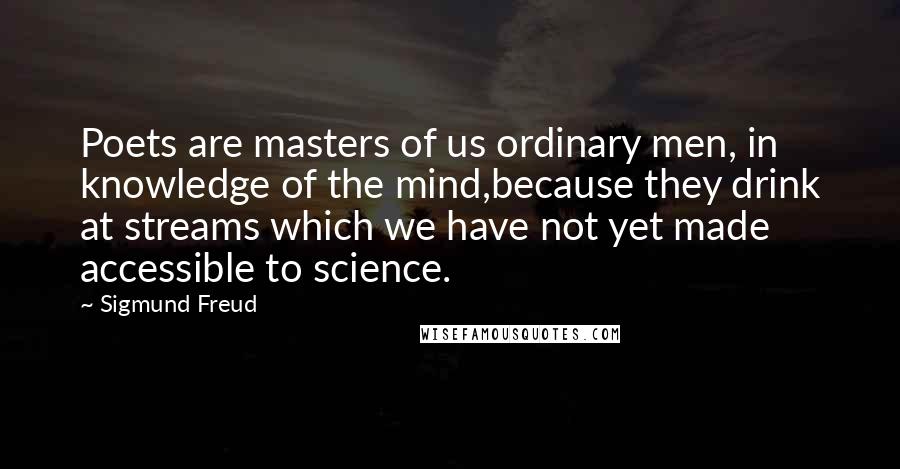 Sigmund Freud Quotes: Poets are masters of us ordinary men, in knowledge of the mind,because they drink at streams which we have not yet made accessible to science.