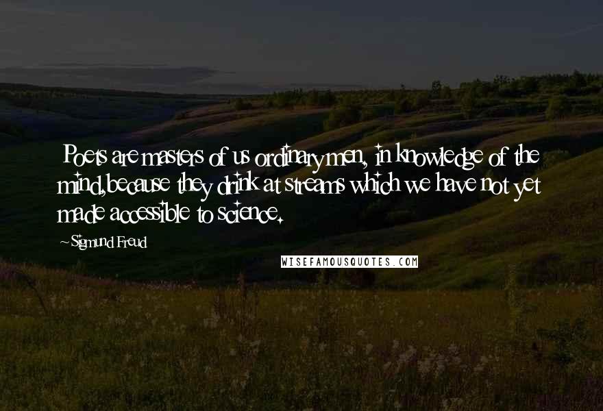 Sigmund Freud Quotes: Poets are masters of us ordinary men, in knowledge of the mind,because they drink at streams which we have not yet made accessible to science.