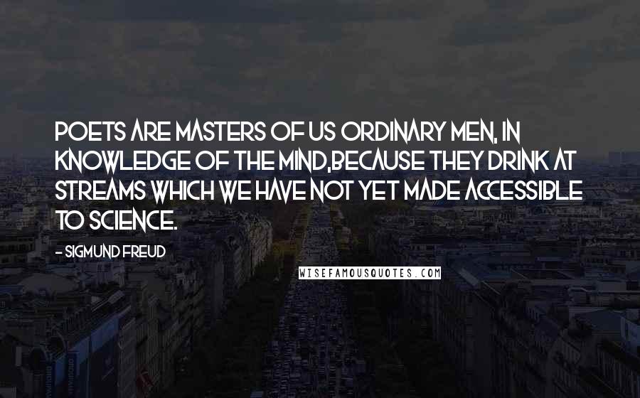 Sigmund Freud Quotes: Poets are masters of us ordinary men, in knowledge of the mind,because they drink at streams which we have not yet made accessible to science.