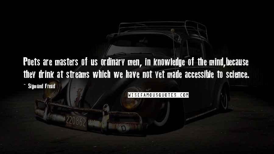 Sigmund Freud Quotes: Poets are masters of us ordinary men, in knowledge of the mind,because they drink at streams which we have not yet made accessible to science.