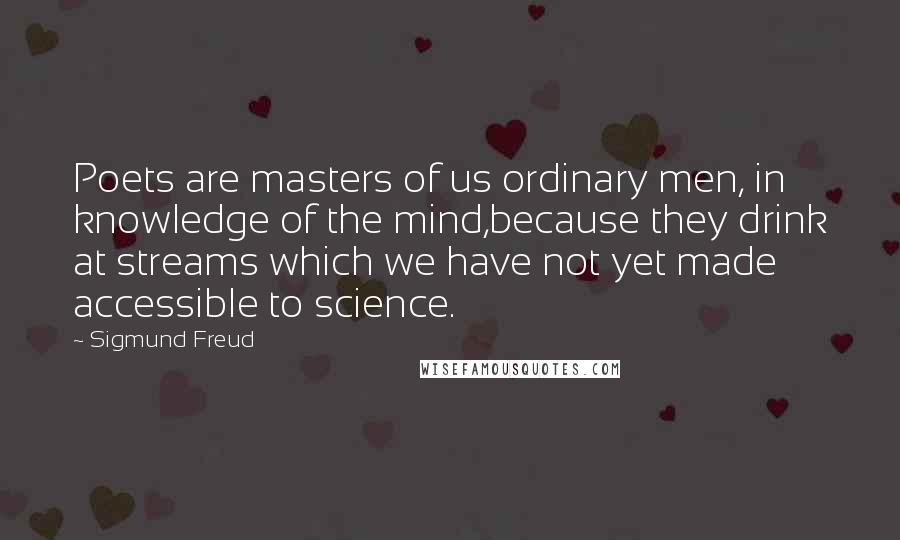 Sigmund Freud Quotes: Poets are masters of us ordinary men, in knowledge of the mind,because they drink at streams which we have not yet made accessible to science.