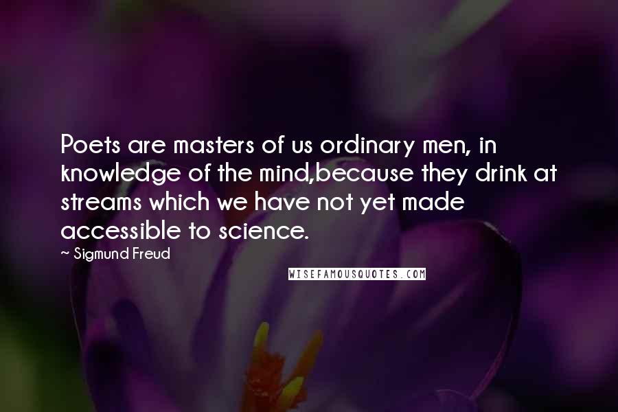 Sigmund Freud Quotes: Poets are masters of us ordinary men, in knowledge of the mind,because they drink at streams which we have not yet made accessible to science.