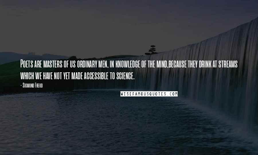 Sigmund Freud Quotes: Poets are masters of us ordinary men, in knowledge of the mind,because they drink at streams which we have not yet made accessible to science.