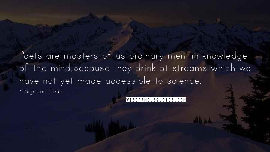 Sigmund Freud Quotes: Poets are masters of us ordinary men, in knowledge of the mind,because they drink at streams which we have not yet made accessible to science.