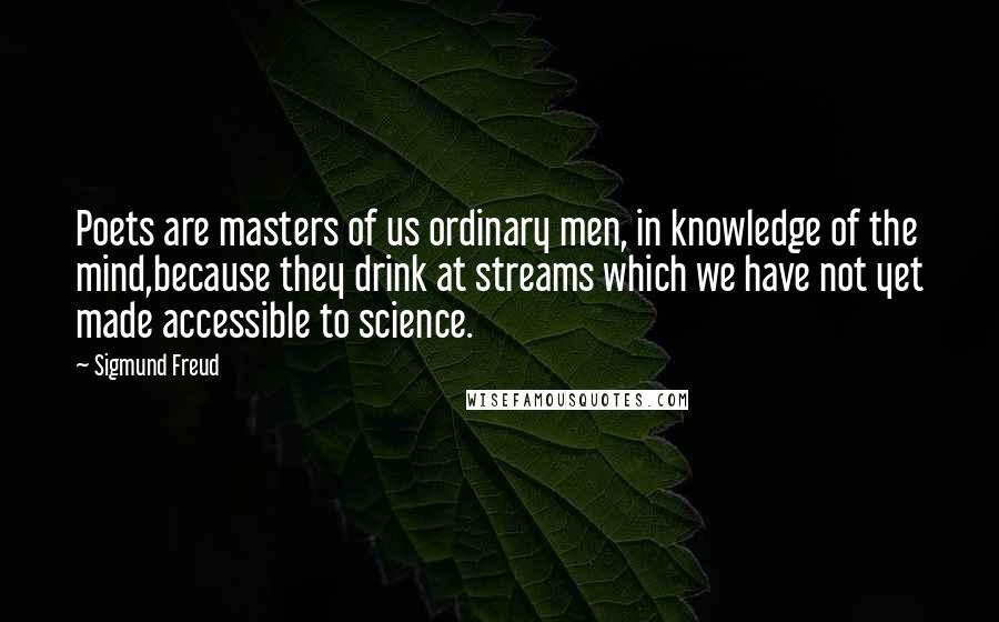 Sigmund Freud Quotes: Poets are masters of us ordinary men, in knowledge of the mind,because they drink at streams which we have not yet made accessible to science.