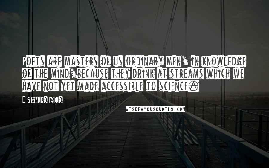 Sigmund Freud Quotes: Poets are masters of us ordinary men, in knowledge of the mind,because they drink at streams which we have not yet made accessible to science.