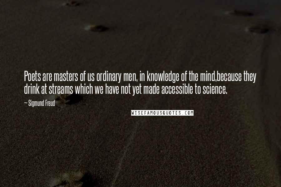 Sigmund Freud Quotes: Poets are masters of us ordinary men, in knowledge of the mind,because they drink at streams which we have not yet made accessible to science.