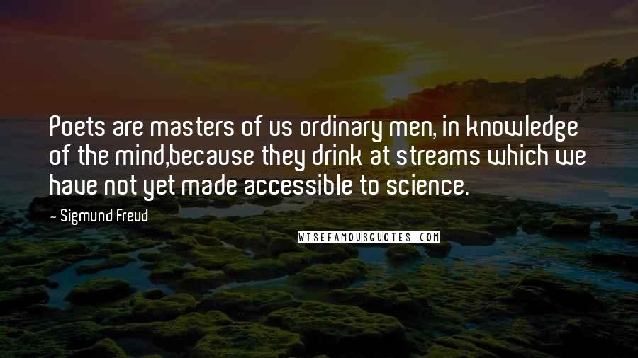 Sigmund Freud Quotes: Poets are masters of us ordinary men, in knowledge of the mind,because they drink at streams which we have not yet made accessible to science.