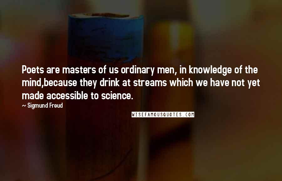 Sigmund Freud Quotes: Poets are masters of us ordinary men, in knowledge of the mind,because they drink at streams which we have not yet made accessible to science.