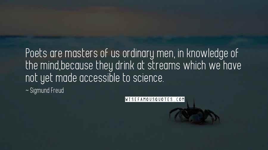 Sigmund Freud Quotes: Poets are masters of us ordinary men, in knowledge of the mind,because they drink at streams which we have not yet made accessible to science.