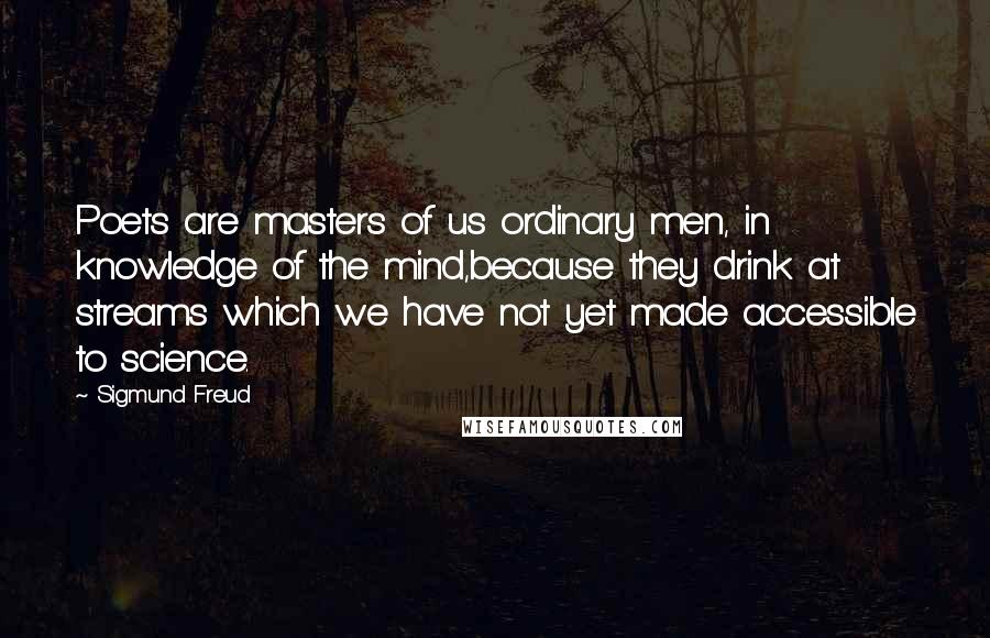 Sigmund Freud Quotes: Poets are masters of us ordinary men, in knowledge of the mind,because they drink at streams which we have not yet made accessible to science.