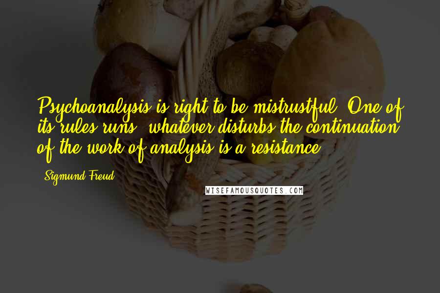 Sigmund Freud Quotes: Psychoanalysis is right to be mistrustful. One of its rules runs: whatever disturbs the continuation of the work of analysis is a resistance.