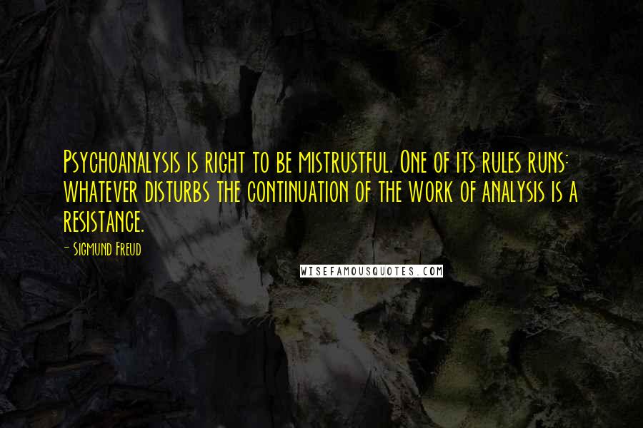 Sigmund Freud Quotes: Psychoanalysis is right to be mistrustful. One of its rules runs: whatever disturbs the continuation of the work of analysis is a resistance.