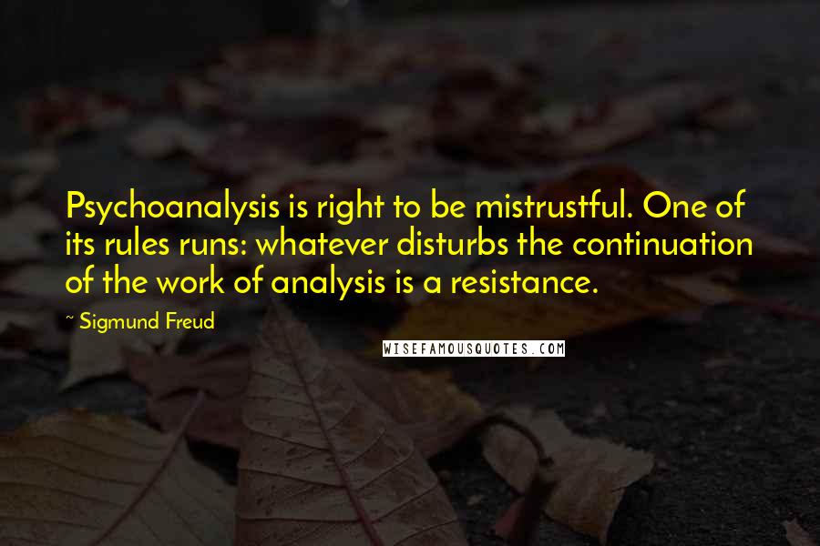 Sigmund Freud Quotes: Psychoanalysis is right to be mistrustful. One of its rules runs: whatever disturbs the continuation of the work of analysis is a resistance.