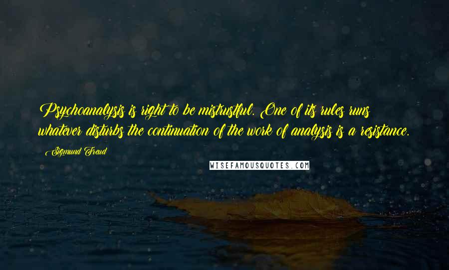 Sigmund Freud Quotes: Psychoanalysis is right to be mistrustful. One of its rules runs: whatever disturbs the continuation of the work of analysis is a resistance.