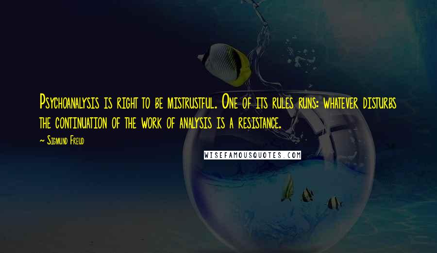 Sigmund Freud Quotes: Psychoanalysis is right to be mistrustful. One of its rules runs: whatever disturbs the continuation of the work of analysis is a resistance.